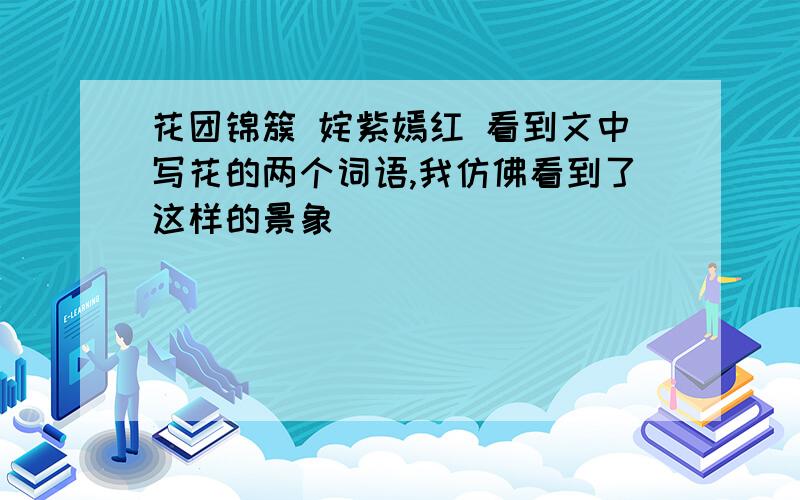 花团锦簇 姹紫嫣红 看到文中写花的两个词语,我仿佛看到了这样的景象