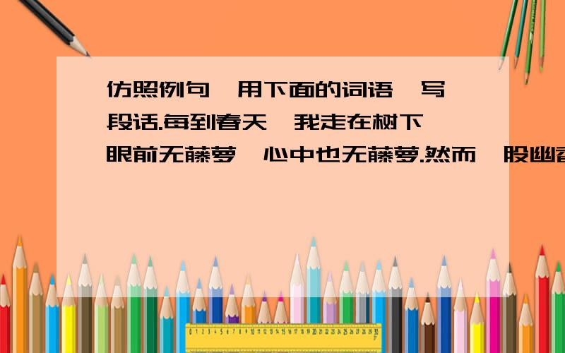 仿照例句,用下面的词语,写一段话.每到春天,我走在树下,眼前无藤萝,心中也无藤萝.然而一股幽香蓦地闯入鼻官,嗡嗡的蜜蜂声也袭入耳内,抬头一看,在一团团的绿叶中——根本分不清哪是藤萝