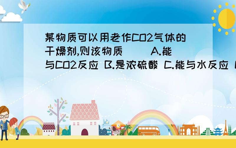 某物质可以用老作CO2气体的干燥剂,则该物质（ ）A.能与CO2反应 B.是浓硫酸 C.能与水反应 D.能吸收空气中的水分,不与CO2反应