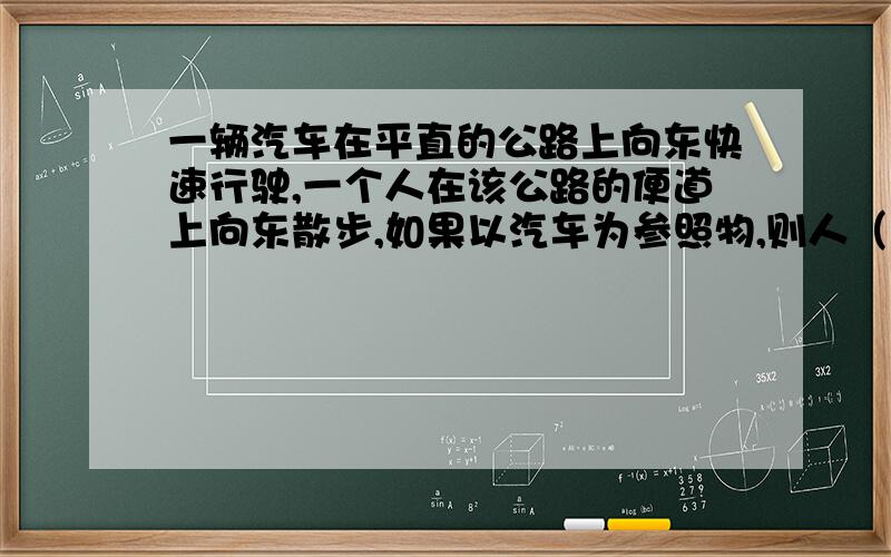 一辆汽车在平直的公路上向东快速行驶,一个人在该公路的便道上向东散步,如果以汽车为参照物,则人（ ）A．向西运动B．向东运动C．静止不动D．无法确定