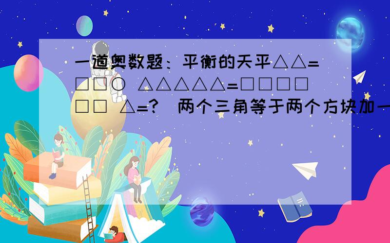 一道奥数题：平衡的天平△△=□□○ △△△△△=□□□□□□ △=?（两个三角等于两个方块加一个圆,五个三角等于六个方块,一个三角等于几个圆?）（△△=□□○）（ △△△△△=□□□