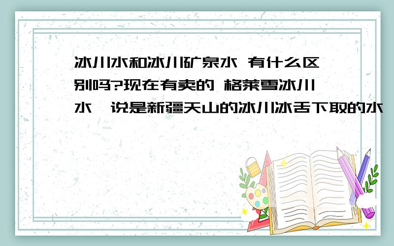 冰川水和冰川矿泉水 有什么区别吗?现在有卖的 格莱雪冰川水,说是新疆天山的冰川冰舌下取的水,是最天然,最原生态的,那跟其他的 冰川矿泉水有什么区别?哪种更好呢?是纯天然的好?还是里