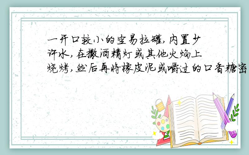 一开口较小的空易拉罐,内置少许水,在撒酒精灯或其他火焰上烧烤,然后再将橡皮泥或嚼过的口香糖密封住小迅速将其投入冷水中,有何现象?记录下来.