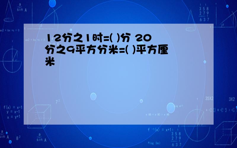 12分之1时=( )分 20分之9平方分米=( )平方厘米