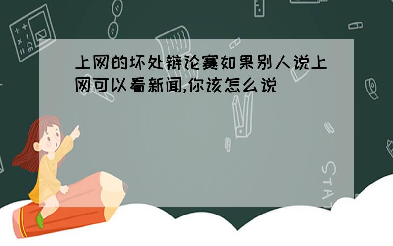 上网的坏处辩论赛如果别人说上网可以看新闻,你该怎么说