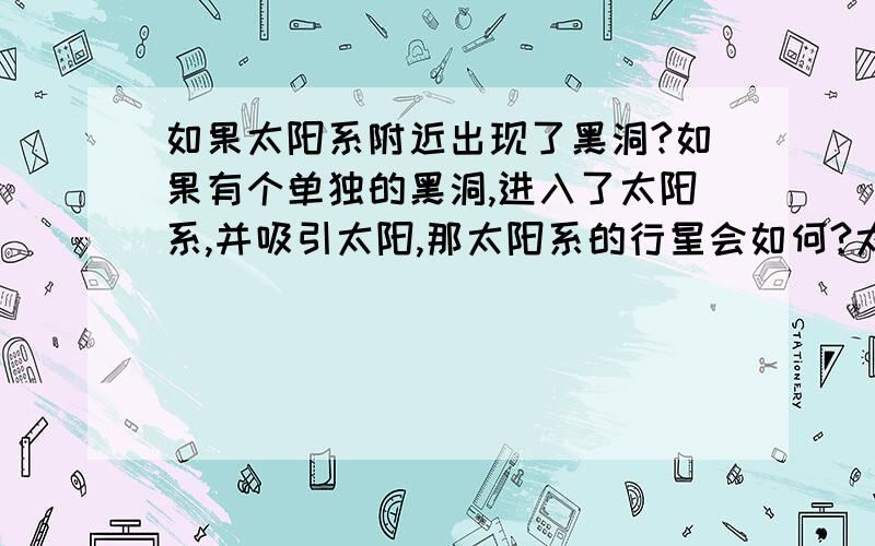 如果太阳系附近出现了黑洞?如果有个单独的黑洞,进入了太阳系,并吸引太阳,那太阳系的行星会如何?太阳再被吞噬前,会发生什麼状况?