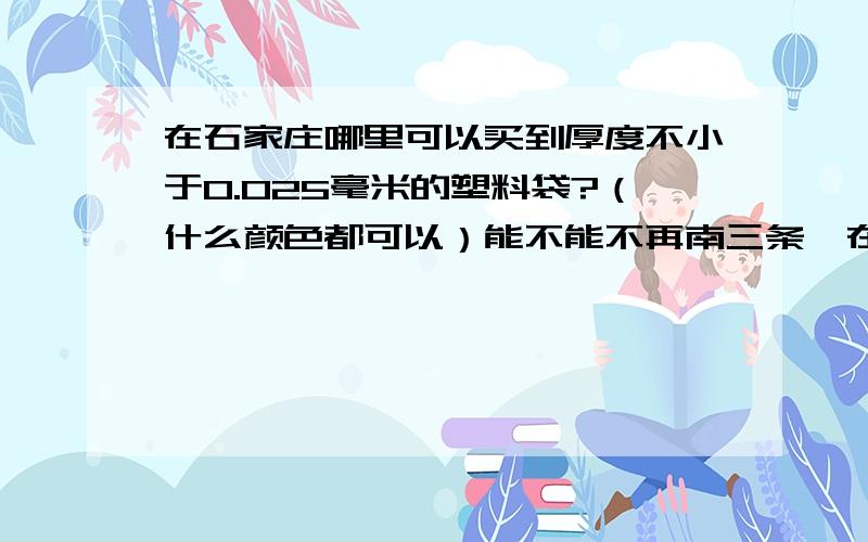 在石家庄哪里可以买到厚度不小于0.025毫米的塑料袋?（什么颜色都可以）能不能不再南三条,在桥东片内有没有卖的?