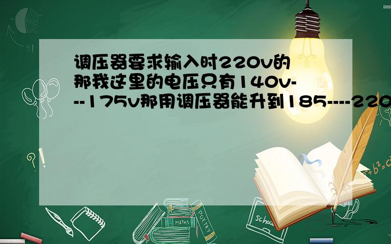 调压器要求输入时220v的 那我这里的电压只有140v---175v那用调压器能升到185----220v吗?