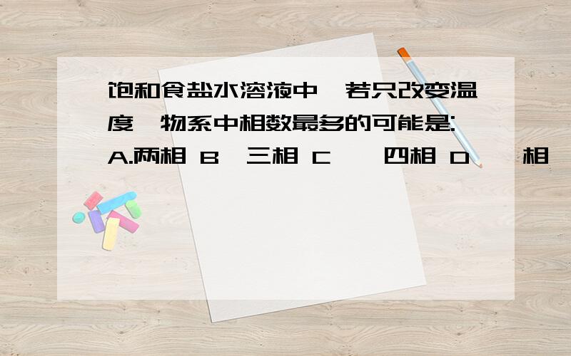 饱和食盐水溶液中,若只改变温度,物系中相数最多的可能是:A.两相 B、三相 C　、四相 D、一相