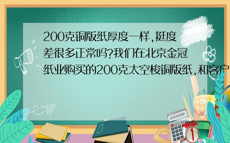 200克铜版纸厚度一样,挺度差很多正常吗?我们在北京金冠纸业购买的200克太空梭铜版纸,和客户给的印刷样品比较,手感、挺度差距很大,我们的纸感觉很没挺度,但是用千分尺测量厚度是一样的.