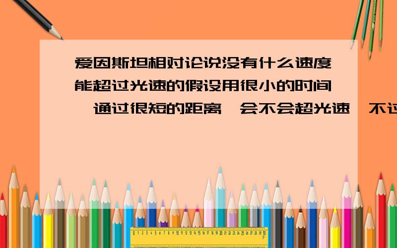 爱因斯坦相对论说没有什么速度能超过光速的假设用很小的时间,通过很短的距离,会不会超光速,不过既然这样,超光速不是就超越时空的吗,头脑乱死了,