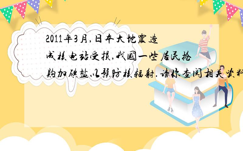 2011年3月,日本大地震造成核电站受损,我国一些居民抢购加碘盐以预防核辐射.请你查阅相关资料,接上：加碘盐与核辐射的关系