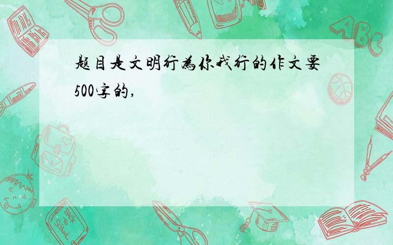 题目是文明行为你我行的作文要500字的,