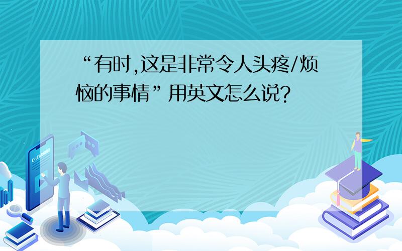 “有时,这是非常令人头疼/烦恼的事情”用英文怎么说?