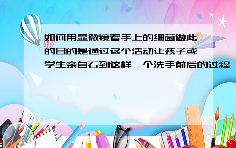 如何用显微镜看手上的细菌做此的目的是通过这个活动让孩子或学生亲自看到这样一个洗手前后的过程,直观的了解手上的细菌,让他们养成好的爱卫生和洗手习惯.我要达到的要求是：1、操作