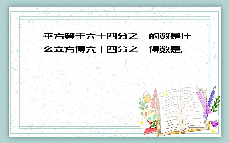 平方等于六十四分之一的数是什么立方得六十四分之一得数是.