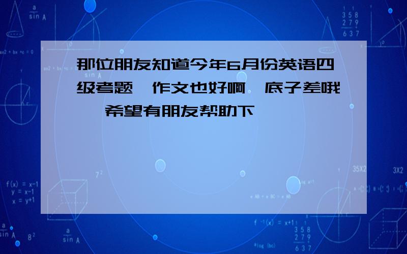 那位朋友知道今年6月份英语四级考题,作文也好啊,底子差哦 ,希望有朋友帮助下,