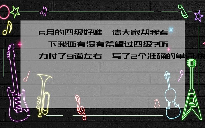 6月的四级好难,请大家帮我看一下我还有没有希望过四级?听力对了9道左右,写了2个准确的单词.快速阅读时间不够,只对了6道.仔细阅读有7道对,完形填空14道,填写对7道.翻译似乎对2道,作文一直