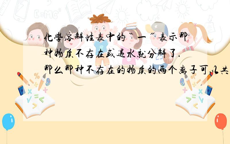 化学溶解性表中的〝一〞表示那种物质不存在或遇水就分解了.那么那种不存在的物质的两个离子可以共存吗?如果不能共存是为什么?离子不能共存的意思就是发生了反应,那即然不存在这种物