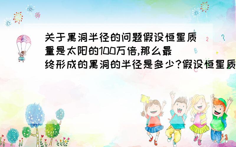 关于黑洞半径的问题假设恒星质量是太阳的100万倍,那么最终形成的黑洞的半径是多少?假设恒星质量是太阳的100倍,那么形成的黑洞半径是多少?