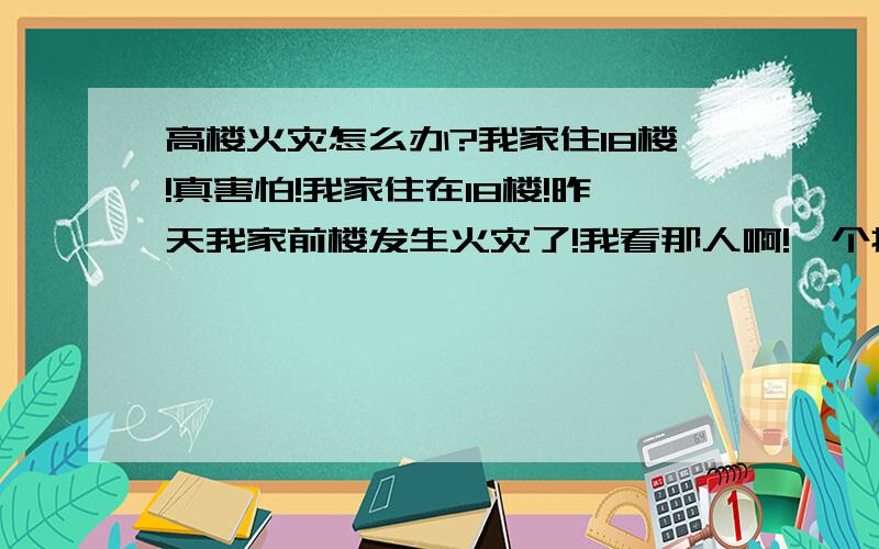 高楼火灾怎么办?我家住18楼!真害怕!我家住在18楼!昨天我家前楼发生火灾了!我看那人啊!一个接一个往下跳,我看了之后都哭了!（虽然与我无关,但是……）,我家楼要是发生火灾的话!我怎么从