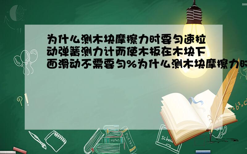 为什么测木块摩擦力时要匀速拉动弹簧测力计而使木板在木块下面滑动不需要匀%为什么测木块摩擦力时要匀速拉动弹簧测力计,而改进后使木板在木块下面拉动不需要匀速呀?讲清楚一些木块