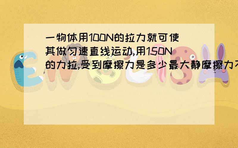 一物体用100N的拉力就可使其做匀速直线运动,用150N的力拉,受到摩擦力是多少最大静摩擦力不是大于滑动摩擦力吗,那就是100N?那到底是多少?