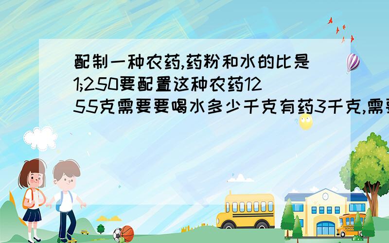 配制一种农药,药粉和水的比是1;250要配置这种农药1255克需要要喝水多少千克有药3千克,需要多少千克水来配制