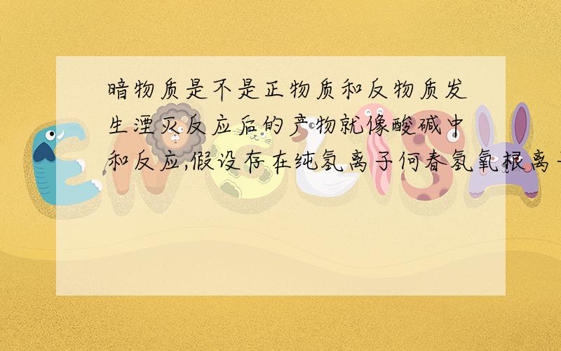 暗物质是不是正物质和反物质发生湮灭反应后的产物就像酸碱中和反应,假设存在纯氢离子何春氢氧根离子,他们在反应之后有一部分氢离子剩余,那么这些氢离子只能感受到氢离子的存在,却对