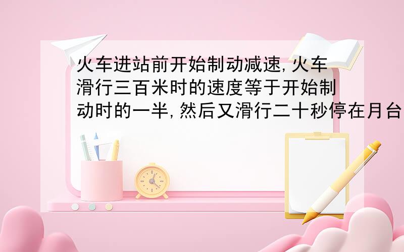 火车进站前开始制动减速,火车滑行三百米时的速度等于开始制动时的一半,然后又滑行二十秒停在月台旁.设火车在滑行过程中加速度不变,求：1.火车从开始制动到停在月台旁滑行的总路程；2