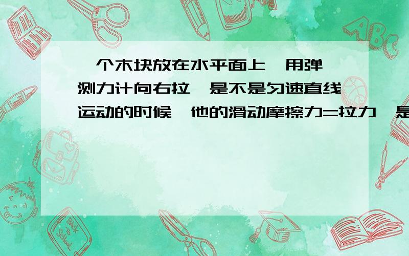 一个木块放在水平面上,用弹簧测力计向右拉,是不是匀速直线运动的时候,他的滑动摩擦力=拉力,是对平衡力如果把拉力加大,使木块运动速度变快,那么滑动摩擦力还是与那时匀速直线运动的时