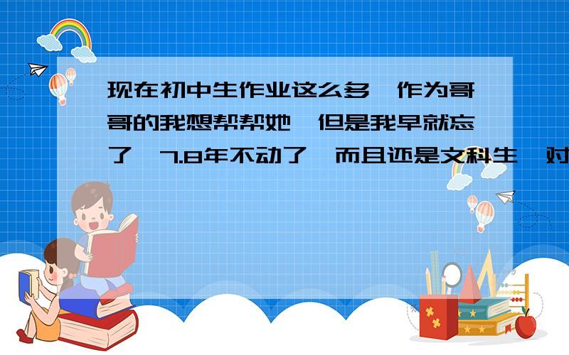 现在初中生作业这么多,作为哥哥的我想帮帮她,但是我早就忘了,7.8年不动了,而且还是文科生,对了我分很多不用怕,