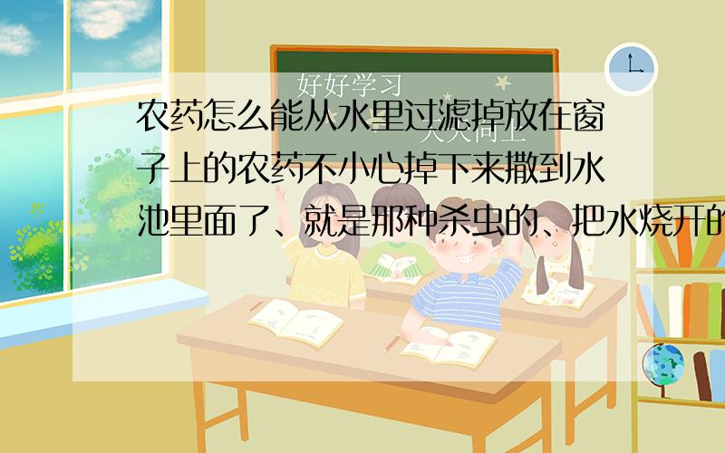 农药怎么能从水里过滤掉放在窗子上的农药不小心掉下来撒到水池里面了、就是那种杀虫的、把水烧开的话还有没有影响?要怎么样才能彻底清除掉?关乎性命的大事、来个明白的……谢谢啊