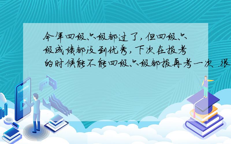 今年四级六级都过了,但四级六级成绩都没到优秀,下次在报考的时候能不能四级六级都报再考一次 .很多人说过了六级没人看你的四级,但我四六级都想达到优秀,能不能同时再考,现在四六级都