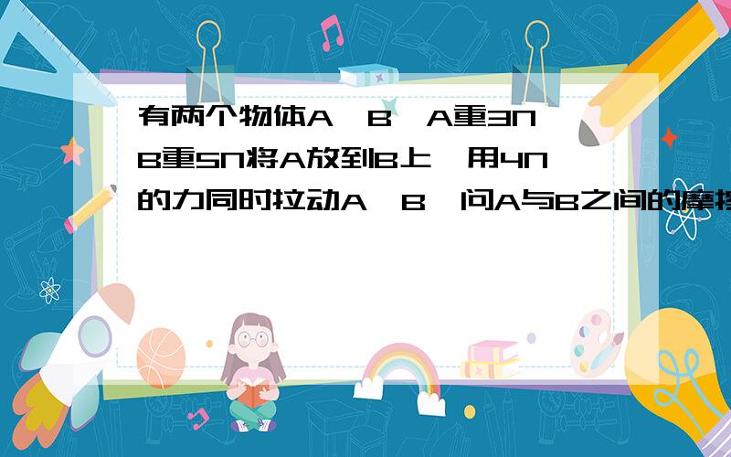 有两个物体A、B,A重3N,B重5N将A放到B上,用4N的力同时拉动A、B,问A与B之间的摩擦力为多少?B与地面的摩擦力为多少?