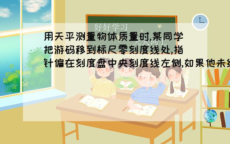 用天平测量物体质量时,某同学把游码移到标尺零刻度线处,指针偏在刻度盘中央刻度线左侧,如果他未经调节,直接用来测量,其测量结果将（）A 偏大 B 偏小 C 正确 D 都有可能