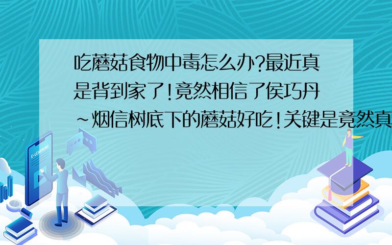 吃蘑菇食物中毒怎么办?最近真是背到家了!竟然相信了侯巧丹~烟信树底下的蘑菇好吃!关键是竟然真的吃了~没想到~这一下午我就 先是胃里翻江倒海~然后头晕,想吐!最后竟然吐了3次!回家之后