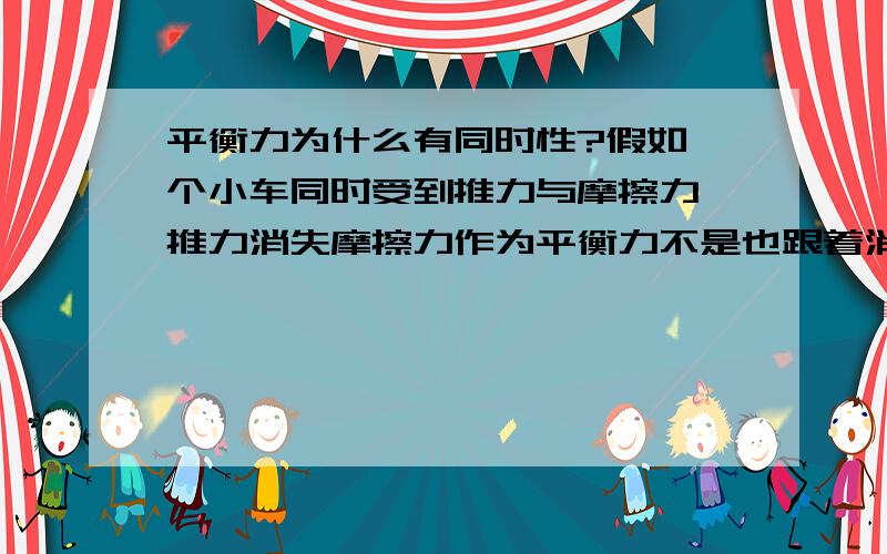 平衡力为什么有同时性?假如一个小车同时受到推力与摩擦力,推力消失摩擦力作为平衡力不是也跟着消失吗?