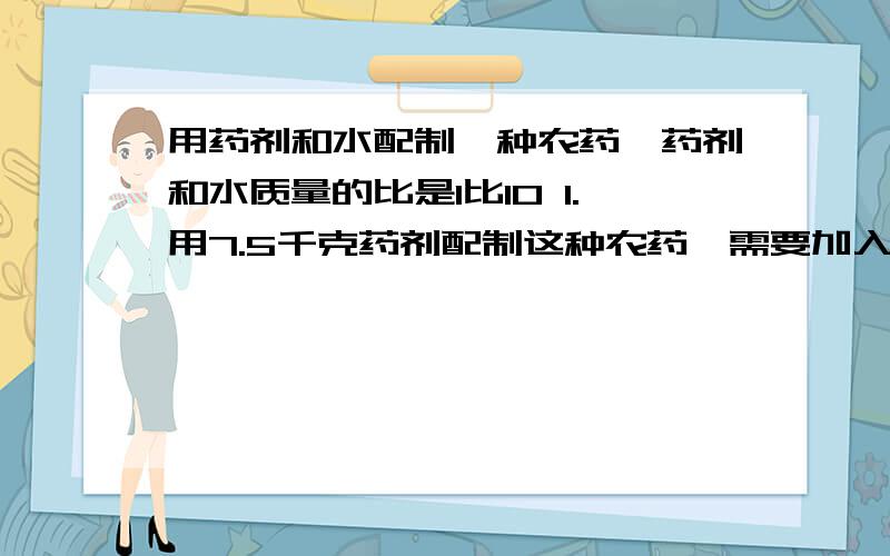 用药剂和水配制一种农药,药剂和水质量的比是1比10 1.用7.5千克药剂配制这种农药,需要加入水多少千克?