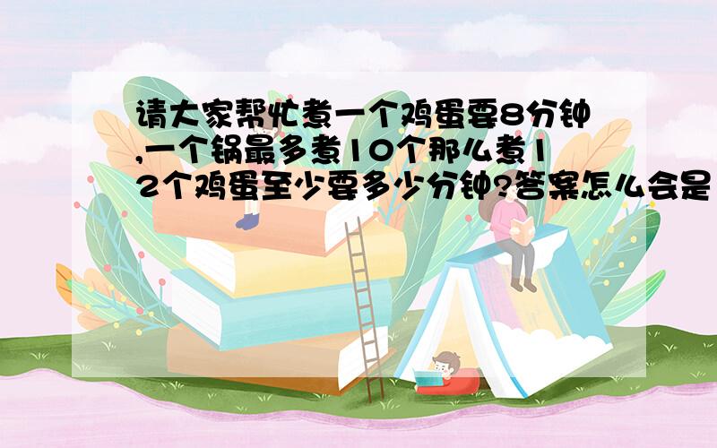 请大家帮忙煮一个鸡蛋要8分钟,一个锅最多煮10个那么煮12个鸡蛋至少要多少分钟?答案怎么会是12分钟呢?