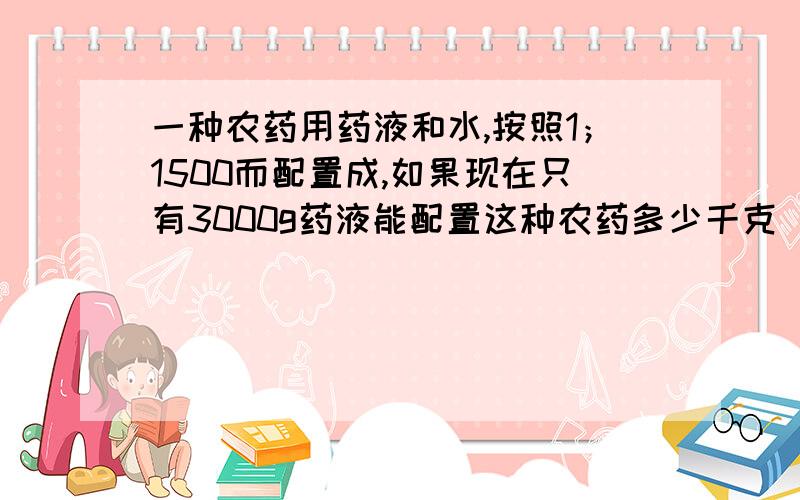 一种农药用药液和水,按照1；1500而配置成,如果现在只有3000g药液能配置这种农药多少千克