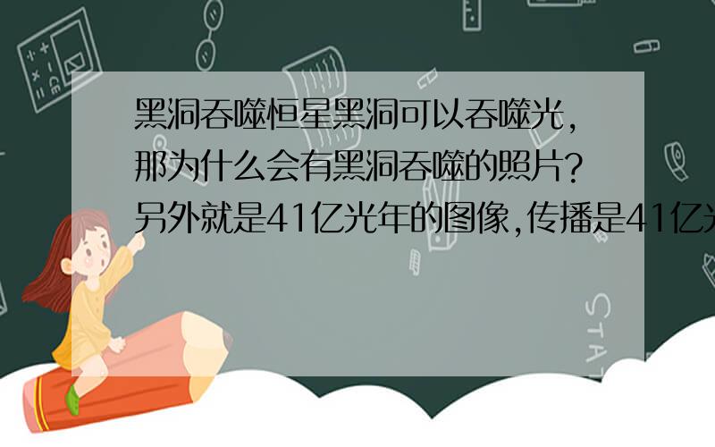 黑洞吞噬恒星黑洞可以吞噬光,那为什么会有黑洞吞噬的照片?另外就是41亿光年的图像,传播是41亿光年前的景物,那么41亿光年的情景和现在的情况不同,他们之间的冲突有怎么解释呢?