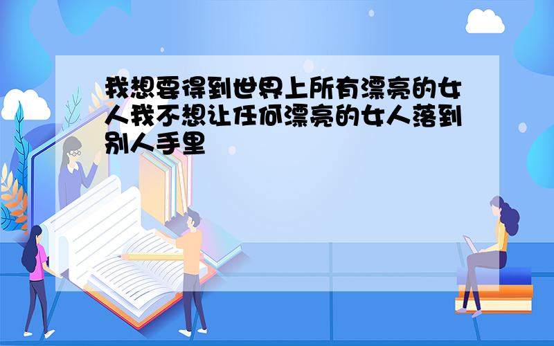 我想要得到世界上所有漂亮的女人我不想让任何漂亮的女人落到别人手里