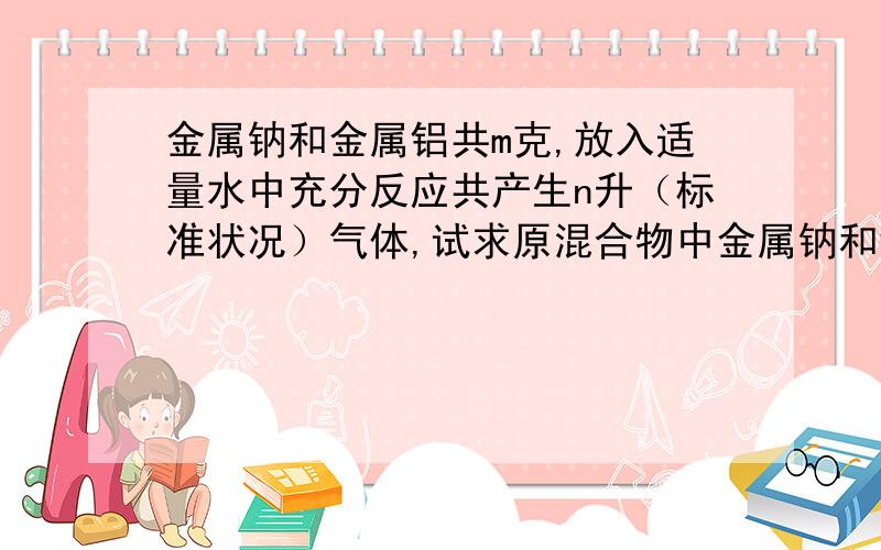 金属钠和金属铝共m克,放入适量水中充分反应共产生n升（标准状况）气体,试求原混合物中金属钠和铝各为多