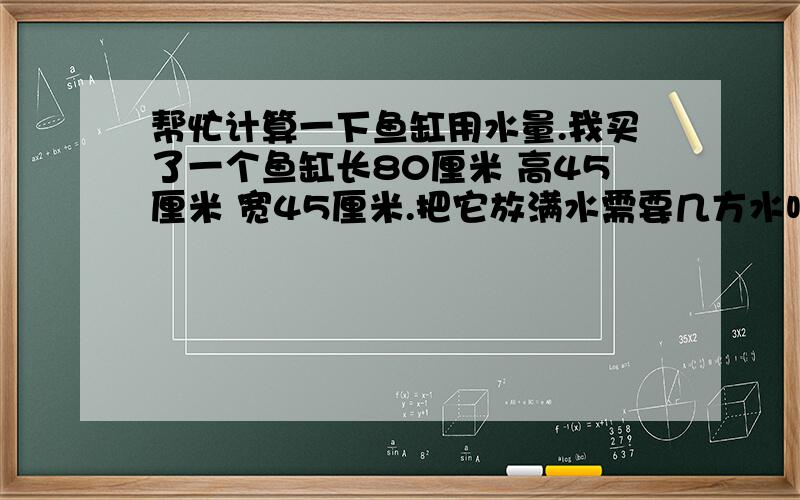 帮忙计算一下鱼缸用水量.我买了一个鱼缸长80厘米 高45厘米 宽45厘米.把它放满水需要几方水呀?