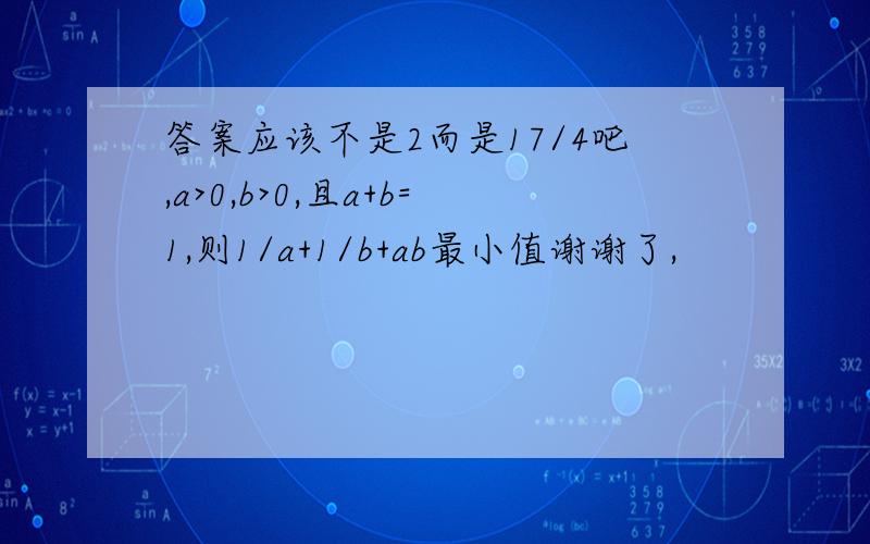 答案应该不是2而是17/4吧,a>0,b>0,且a+b=1,则1/a+1/b+ab最小值谢谢了,