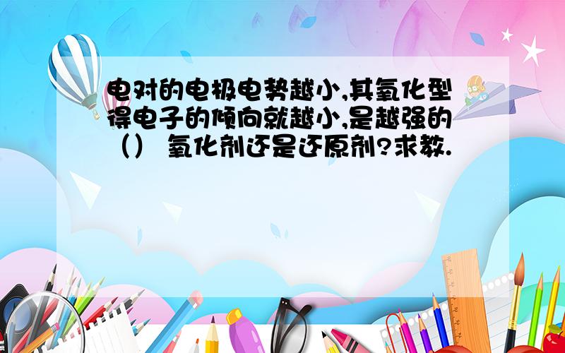 电对的电极电势越小,其氧化型得电子的倾向就越小,是越强的（） 氧化剂还是还原剂?求教.