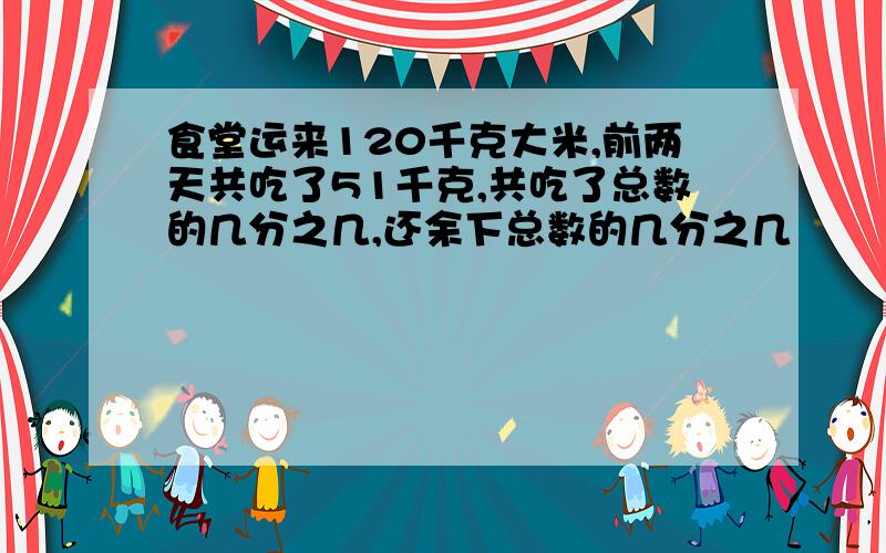 食堂运来120千克大米,前两天共吃了51千克,共吃了总数的几分之几,还余下总数的几分之几