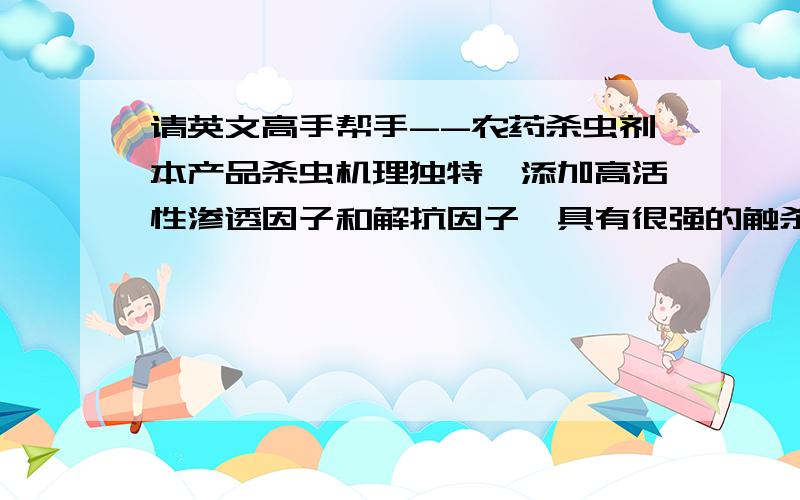 请英文高手帮手--农药杀虫剂本产品杀虫机理独特,添加高活性渗透因子和解抗因子,具有很强的触杀和胃毒作用.害虫一旦接触药剂即麻痹中枢神经,继而使虫体蛋白凝固,堵塞虫体气孔,通过干