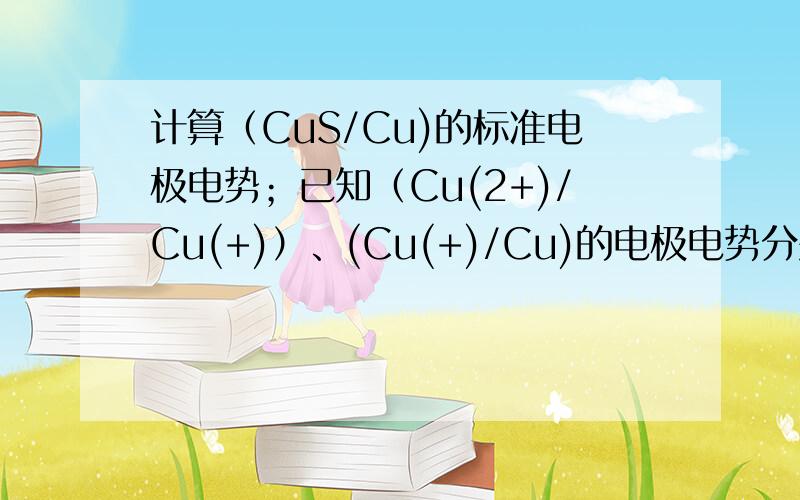 计算（CuS/Cu)的标准电极电势；已知（Cu(2+)/Cu(+)）、(Cu(+)/Cu)的电极电势分别为0.15V、0.52V,另外CuS的溶度积为7.94*10^(-36)